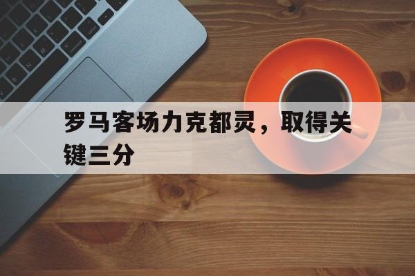 C7娱乐app-罗马客场力克都灵，取得关键三分的简单介绍