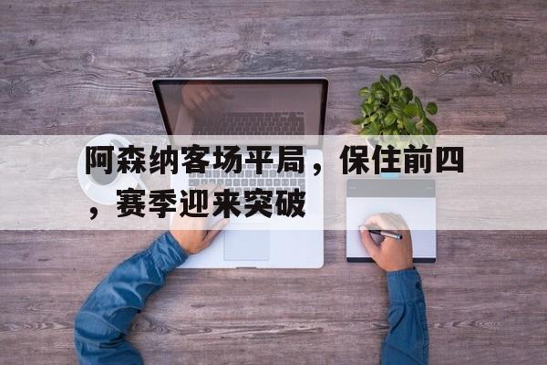 阿森纳客场平局，保住前四，赛季迎来突破(阿森纳前瞻盼终结4场不胜颓势 两大主力)