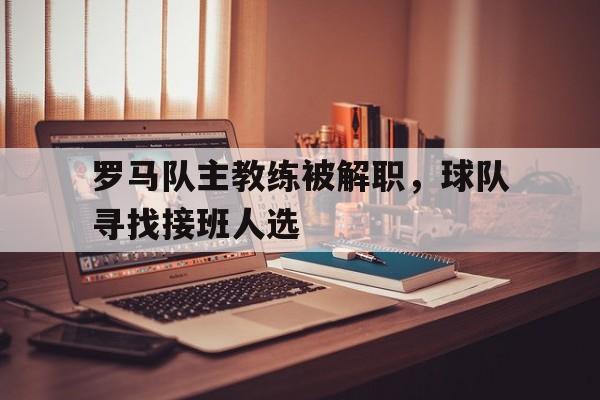 C7娱乐官网-罗马队主教练被解职，球队寻找接班人选的简单介绍