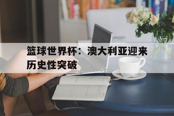 篮球世界杯：澳大利亚迎来历史性突破(澳大利亚国家篮球联赛20192020)